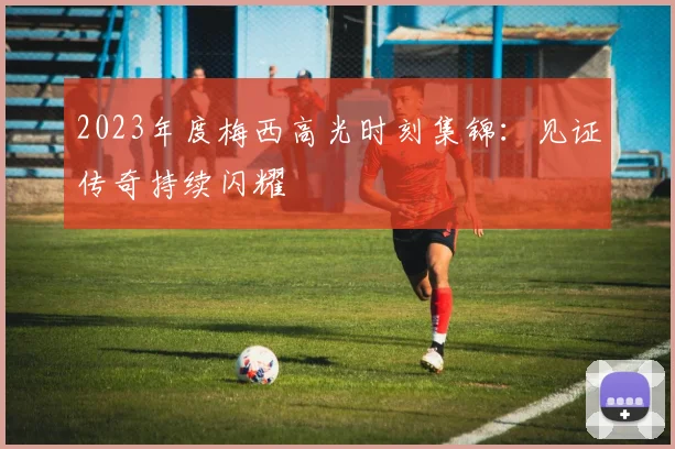2023年度梅西高光时刻集锦：见证传奇持续闪耀