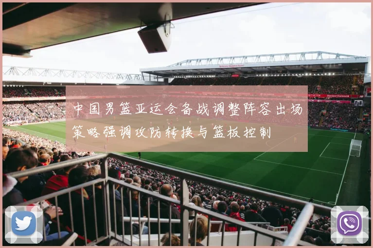 中国男篮亚运会备战调整阵容出场策略强调攻防转换与篮板控制