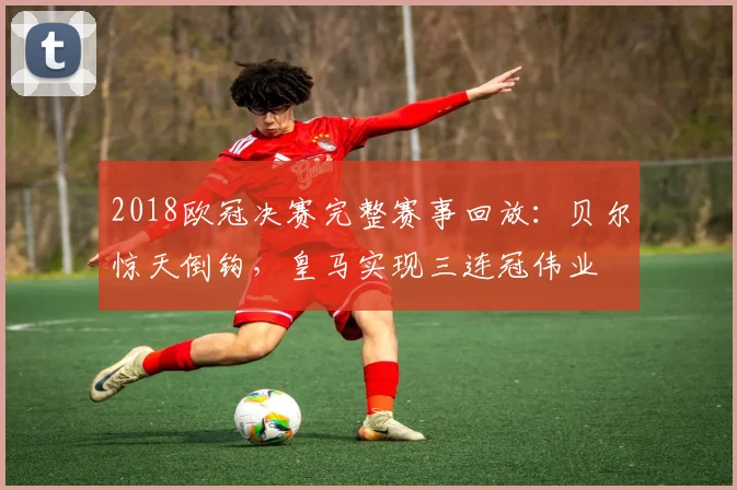 2018欧冠决赛完整赛事回放：贝尔惊天倒钩，皇马实现三连冠伟业