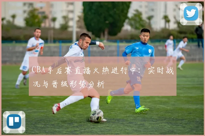 CBA季后赛直播火热进行中：实时战况与晋级形势分析