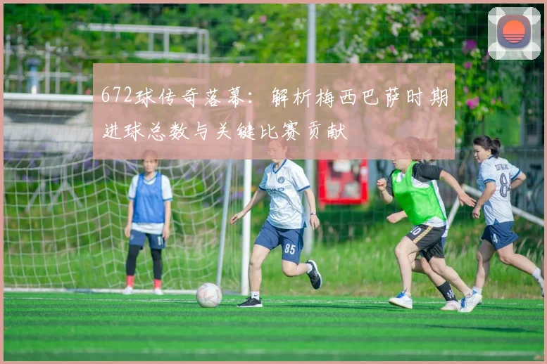 672球传奇落幕：解析梅西巴萨时期进球总数与关键比赛贡献