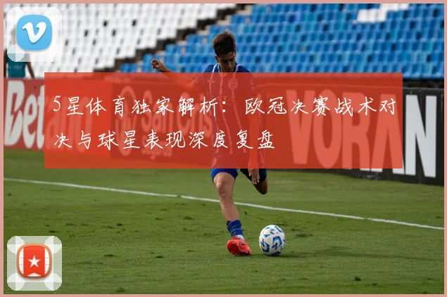 5星体育独家解析:欧冠决赛战术对决与球星表现深度复盘