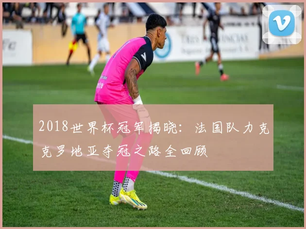 2018世界杯冠军揭晓：法国队力克克罗地亚夺冠之路全回顾