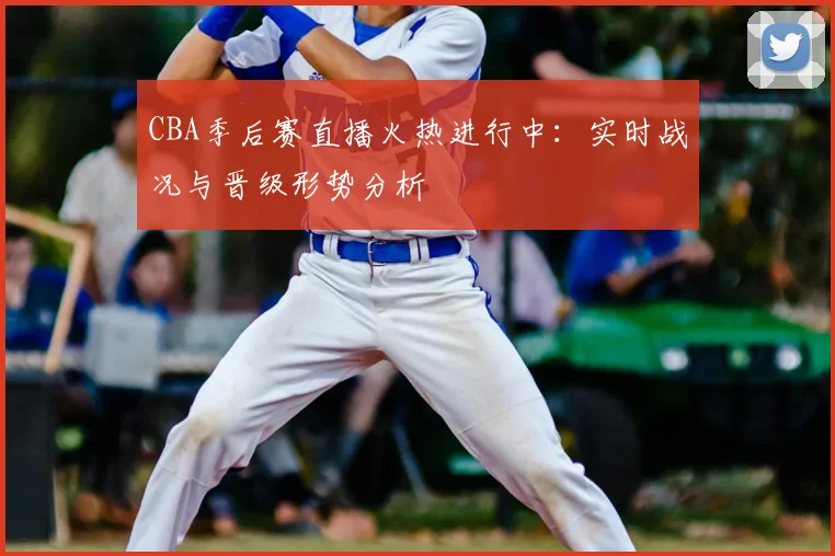 CBA季后赛直播火热进行中：实时战况与晋级形势分析