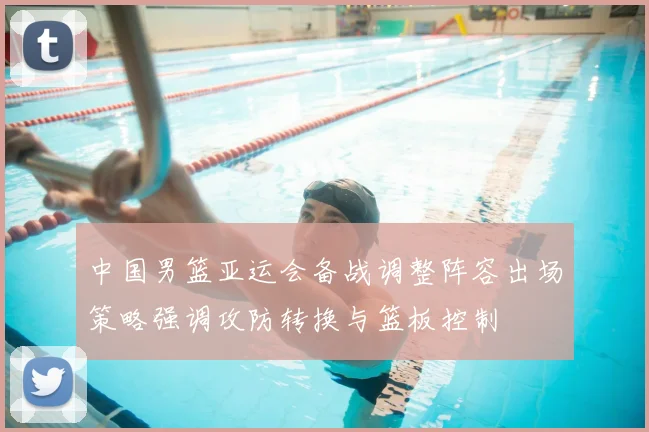 中国男篮亚运会备战调整阵容出场策略强调攻防转换与篮板控制