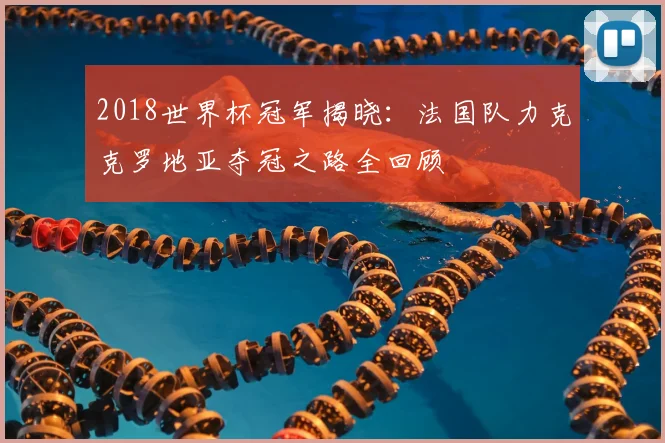 2018世界杯冠军揭晓：法国队力克克罗地亚夺冠之路全回顾