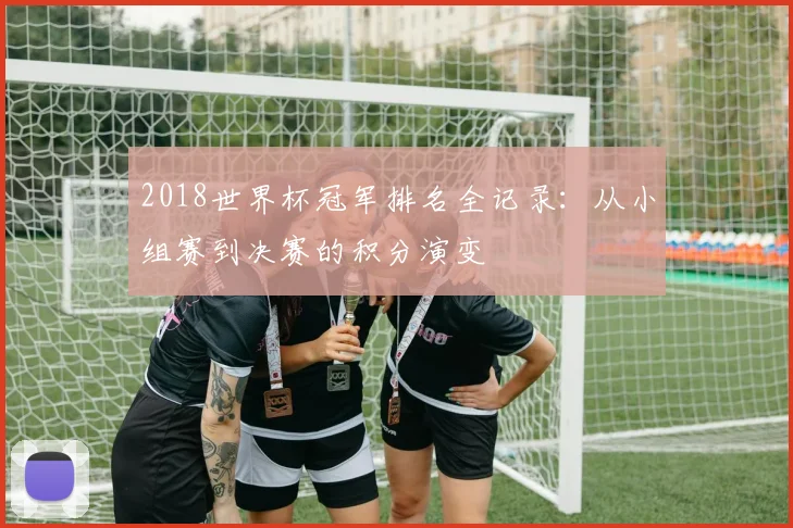 2018世界杯冠军排名全记录：从小组赛到决赛的积分演变